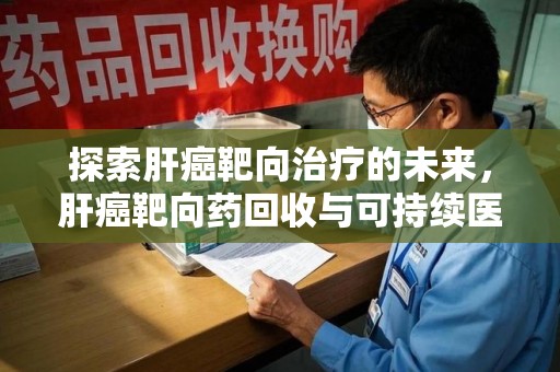 阜阳探索肝癌靶向治疗的未来，肝癌靶向药回收与可持续医疗之路