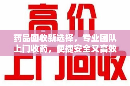 阜阳药品回收新选择，专业团队上门收药，便捷安全又高效