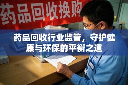 阜阳药品回收行业监管，守护健康与环保的平衡之道