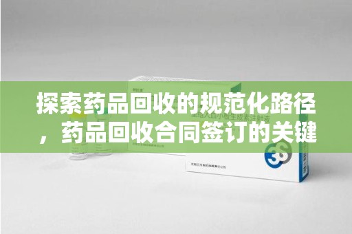 阜阳探索药品回收的规范化路径，药品回收合同签订的关键作用
