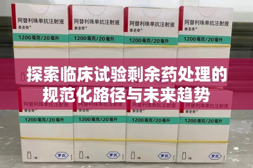 阜阳探索临床试验剩余药处理的规范化路径与未来趋势