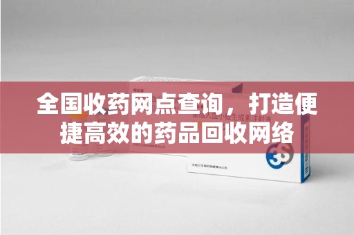 阜阳全国收药网点查询，打造便捷高效的药品回收网络