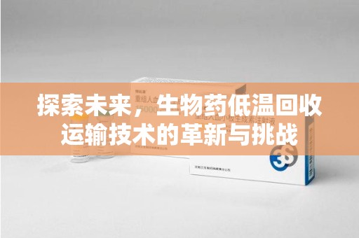 阜阳探索未来，生物药低温回收运输技术的革新与挑战