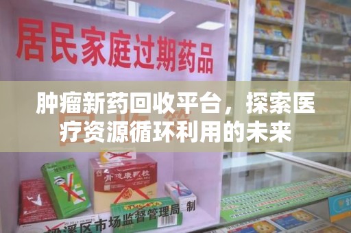 阜阳肿瘤新药回收平台，探索医疗资源循环利用的未来