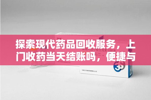 阜阳探索现代药品回收服务，上门收药当天结账吗，便捷与信任并存