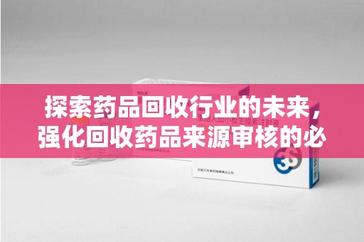 阜阳探索药品回收行业的未来，强化回收药品来源审核的必要性