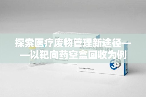 阜阳探索医疗废物管理新途径——以靶向药空盒回收为例