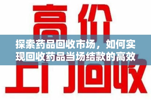 阜阳探索药品回收市场，如何实现回收药品当场结款的高效模式