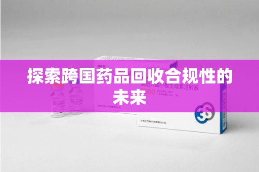 阜阳探索跨国药品回收合规性的未来