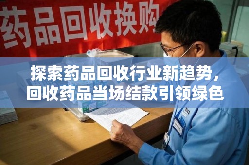 阜阳探索药品回收行业新趋势，回收药品当场结款引领绿色经济浪潮