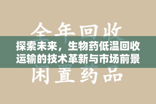 阜阳探索未来，生物药低温回收运输的技术革新与市场前景