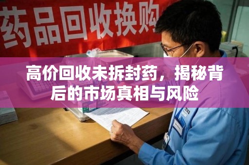 阜阳高价回收未拆封药，揭秘背后的市场真相与风险