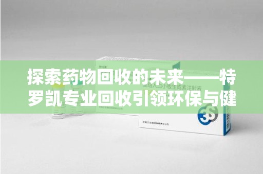 阜阳探索药物回收的未来——特罗凯专业回收引领环保与健康的双重革新