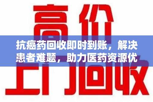 阜阳抗癌药回收即时到账，解决患者难题，助力医药资源优化
