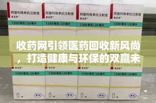 阜阳收药网引领医药回收新风尚，打造健康与环保的双赢未来