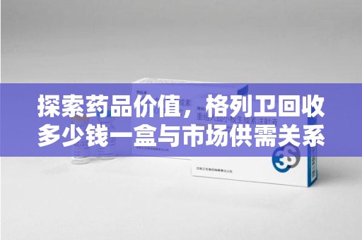 阜阳探索药品价值，格列卫回收多少钱一盒与市场供需关系的深度解析