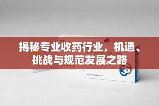 阜阳揭秘专业收药行业，机遇、挑战与规范发展之路