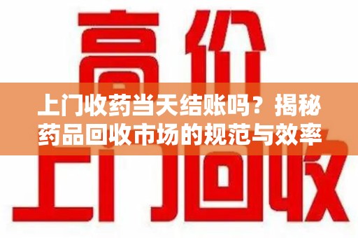 阜阳上门收药当天结账吗？揭秘药品回收市场的规范与效率