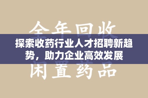 阜阳探索收药行业人才招聘新趋势，助力企业高效发展