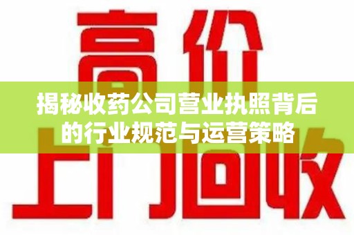 阜阳揭秘收药公司营业执照背后的行业规范与运营策略