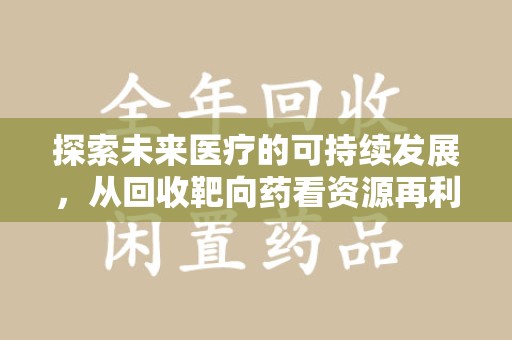 阜阳探索未来医疗的可持续发展，从回收靶向药看资源再利用的重要性