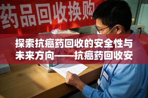 阜阳探索抗癌药回收的安全性与未来方向——抗癌药回收安全吗
