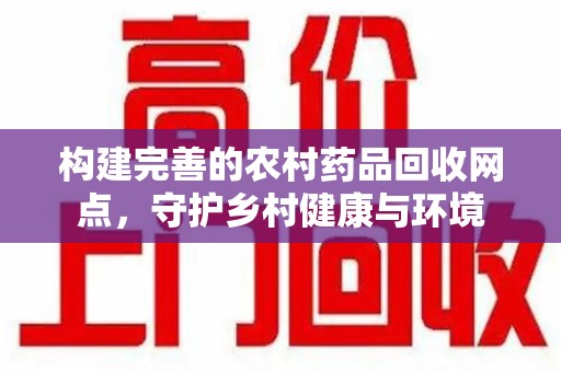 阜阳构建完善的农村药品回收网点，守护乡村健康与环境