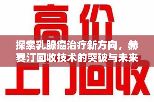 阜阳探索乳腺癌治疗新方向，赫赛汀回收技术的突破与未来