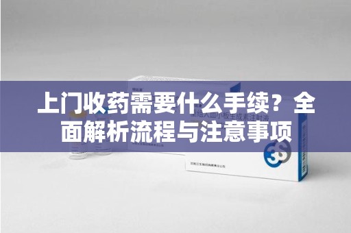 阜阳上门收药需要什么手续？全面解析流程与注意事项