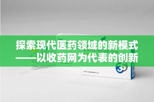 阜阳探索现代医药领域的新模式——以收药网为代表的创新平台