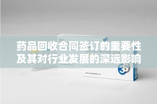 阜阳药品回收合同签订的重要性及其对行业发展的深远影响