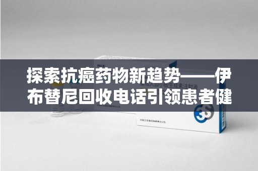 阜阳探索抗癌药物新趋势——伊布替尼回收电话引领患者健康管理新篇章