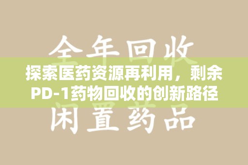阜阳探索医药资源再利用，剩余PD-1药物回收的创新路径与社会价值