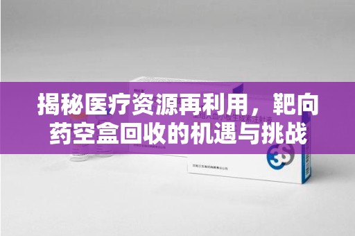 阜阳揭秘医疗资源再利用，靶向药空盒回收的机遇与挑战