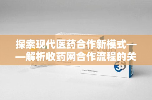 阜阳探索现代医药合作新模式——解析收药网合作流程的关键要素