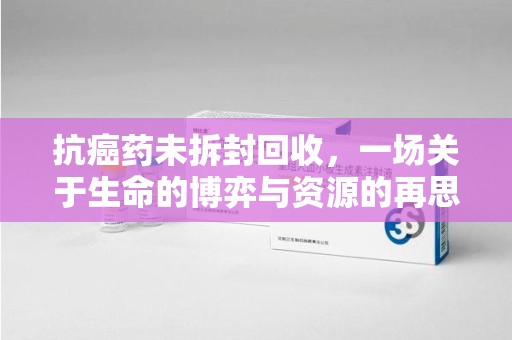 阜阳抗癌药未拆封回收，一场关于生命的博弈与资源的再思考