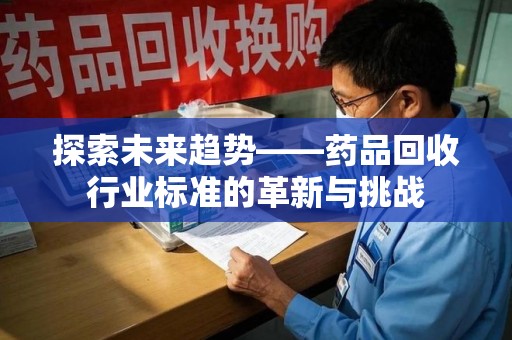 阜阳探索未来趋势——药品回收行业标准的革新与挑战