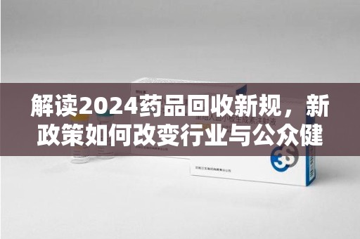阜阳解读2024药品回收新规，新政策如何改变行业与公众健康