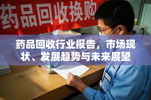 阜阳药品回收行业报告，市场现状、发展趋势与未来展望