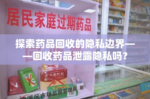 阜阳探索药品回收的隐私边界——回收药品泄露隐私吗？
