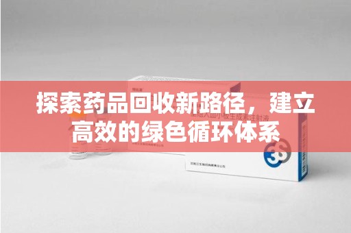 阜阳探索药品回收新路径，建立高效的绿色循环体系
