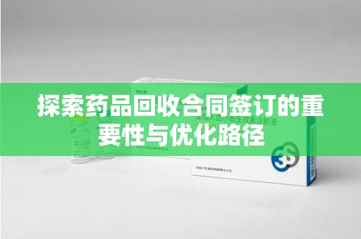 阜阳探索药品回收合同签订的重要性与优化路径