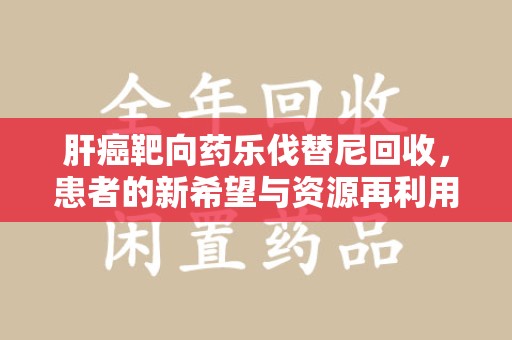 阜阳肝癌靶向药乐伐替尼回收，患者的新希望与资源再利用