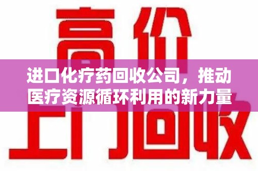 阜阳进口化疗药回收公司，推动医疗资源循环利用的新力量