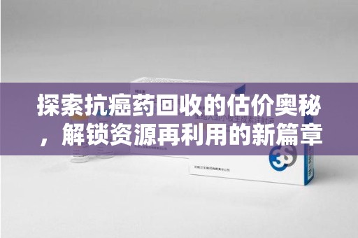 阜阳探索抗癌药回收的估价奥秘，解锁资源再利用的新篇章