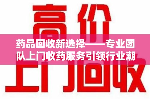 阜阳药品回收新选择——专业团队上门收药服务引领行业潮流