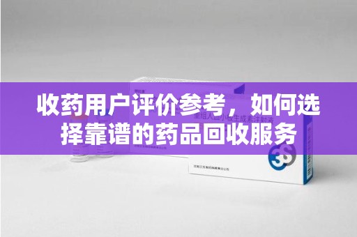 阜阳收药用户评价参考，如何选择靠谱的药品回收服务