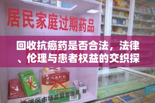 阜阳回收抗癌药是否合法，法律、伦理与患者权益的交织探讨