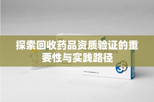 阜阳探索回收药品资质验证的重要性与实践路径