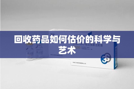 阜阳回收药品如何估价的科学与艺术